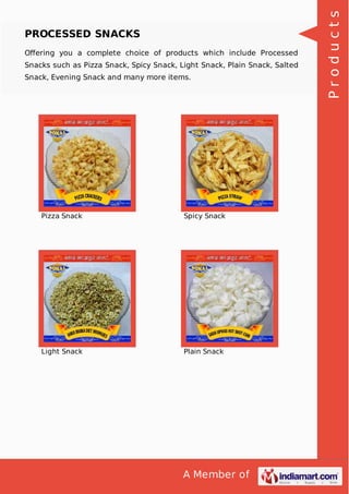A Member of
PROCESSED SNACKS
Oﬀering you a complete choice of products which include Processed
Snacks such as Pizza Snack, Spicy Snack, Light Snack, Plain Snack, Salted
Snack, Evening Snack and many more items.
Pizza Snack Spicy Snack
Light Snack Plain Snack
Products
 
