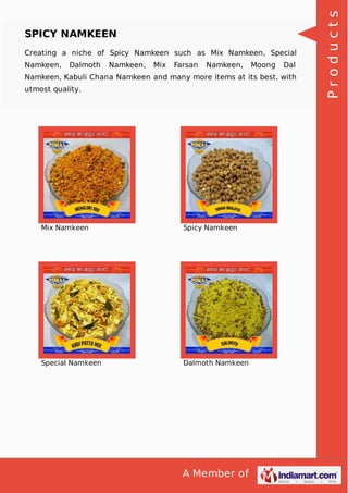 A Member of
SPICY NAMKEEN
Creating a niche of Spicy Namkeen such as Mix Namkeen, Special
Namkeen, Dalmoth Namkeen, Mix Farsan Namkeen, Moong Dal
Namkeen, Kabuli Chana Namkeen and many more items at its best, with
utmost quality.
Mix Namkeen Spicy Namkeen
Special Namkeen Dalmoth Namkeen
Products
 