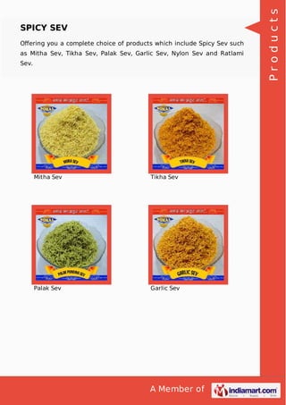 A Member of
SPICY SEV
Oﬀering you a complete choice of products which include Spicy Sev such
as Mitha Sev, Tikha Sev, Palak Sev, Garlic Sev, Nylon Sev and Ratlami
Sev.
Mitha Sev Tikha Sev
Palak Sev Garlic Sev
Products
 
