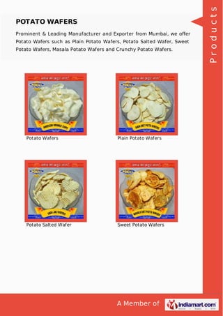 A Member of
POTATO WAFERS
Prominent & Leading Manufacturer and Exporter from Mumbai, we oﬀer
Potato Wafers such as Plain Potato Wafers, Potato Salted Wafer, Sweet
Potato Wafers, Masala Potato Wafers and Crunchy Potato Wafers.
Potato Wafers Plain Potato Wafers
Potato Salted Wafer Sweet Potato Wafers
Products
 