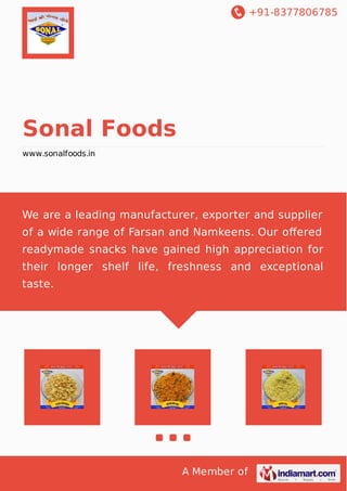 +91-8377806785
A Member of
Sonal Foods
www.sonalfoods.in
We are a leading manufacturer, exporter and supplier
of a wide range of Farsan and Namkeens. Our oﬀered
readymade snacks have gained high appreciation for
their longer shelf life, freshness and exceptional
taste.
 