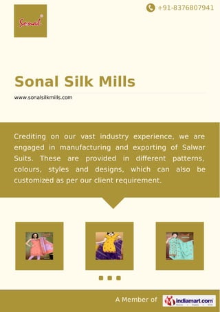 +91-8376807941
A Member of
Sonal Silk Mills
www.sonalsilkmills.com
Crediting on our vast industry experience, we are
engaged in manufacturing and exporting of Salwar
Suits. These are provided in diﬀerent patterns,
colours, styles and designs, which can also be
customized as per our client requirement.
 