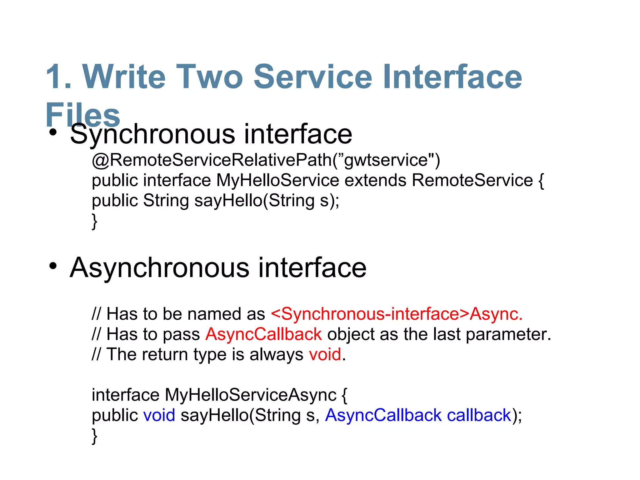 1. Write Two Service Interface
Files
• Synchronous interface
   @RemoteServiceRelativePath(”gwtservice")
   public interface MyHelloService extends RemoteService {
   public String sayHello(String s);
   }

• Asynchronous interface
   // Has to be named as <Synchronous-interface>Async.
   // Has to pass AsyncCallback object as the last parameter.
   // The return type is always void.

   interface MyHelloServiceAsync {
   public void sayHello(String s, AsyncCallback callback);
   }
 