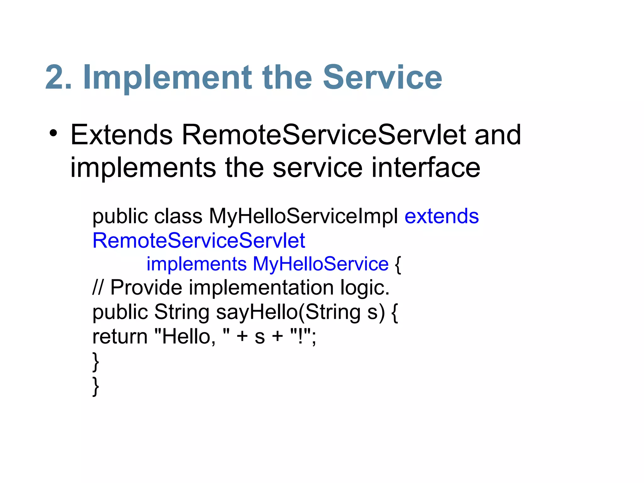 2. Implement the Service
• Extends RemoteServiceServlet and
  implements the service interface
   public class MyHelloServiceImpl extends
   RemoteServiceServlet
         implements MyHelloService {
   // Provide implementation logic.
   public String sayHello(String s) {
   return "Hello, " + s + "!";
   }
   }
 