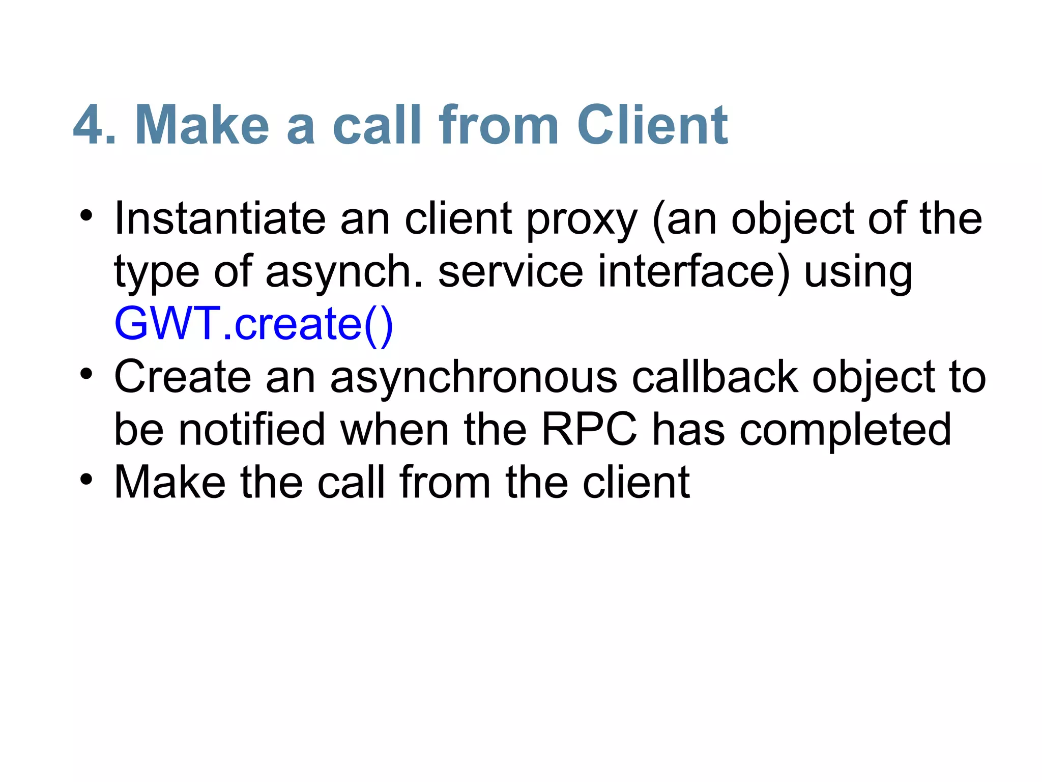 4. Make a call from Client
• Instantiate an client proxy (an object of the
  type of asynch. service interface) using
  GWT.create()
• Create an asynchronous callback object to
  be notified when the RPC has completed
• Make the call from the client
 