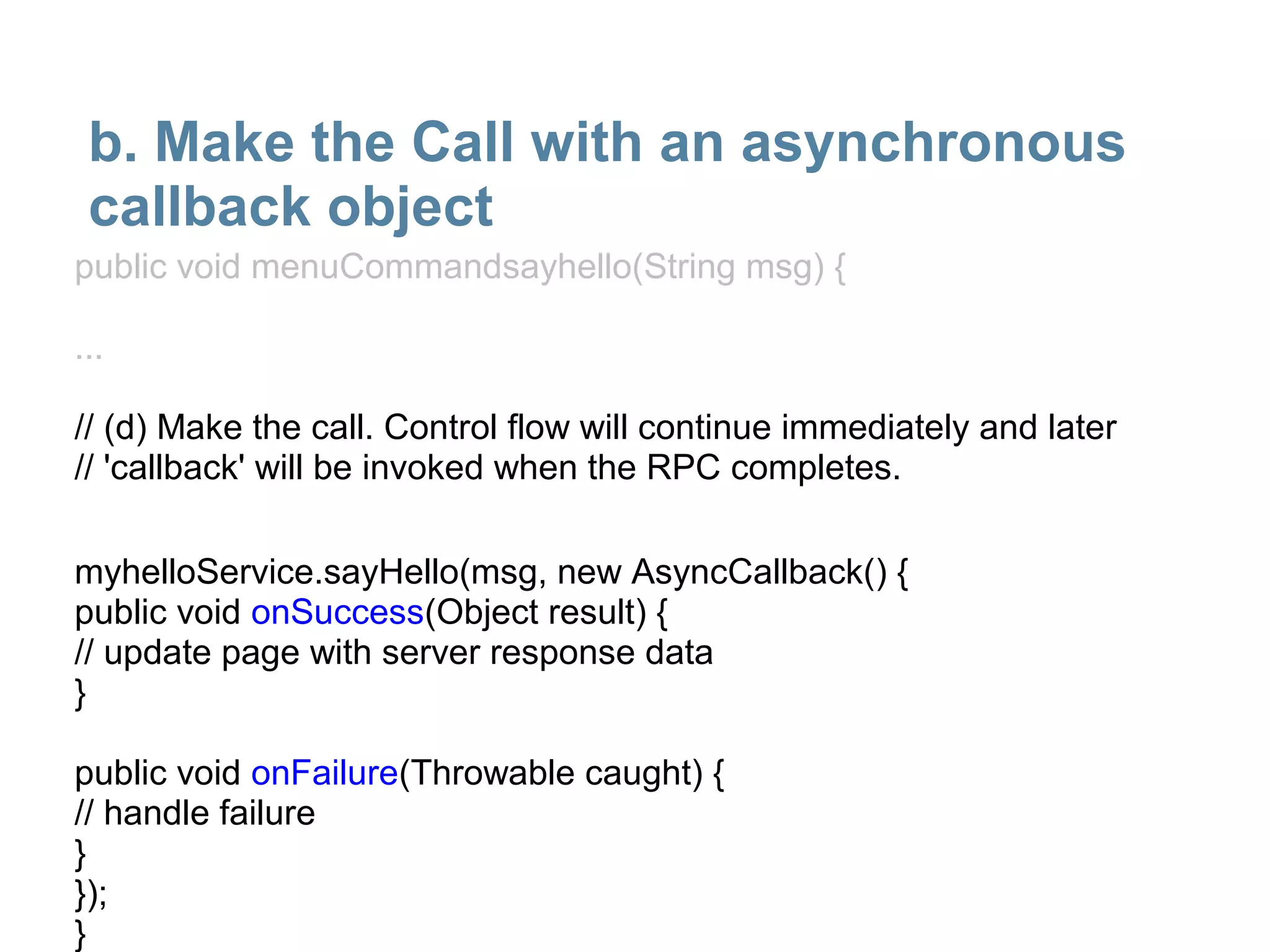 b. Make the Call with an asynchronous
 callback object
public void menuCommandsayhello(String msg) {

...

// (d) Make the call. Control flow will continue immediately and later
// 'callback' will be invoked when the RPC completes.

myhelloService.sayHello(msg, new AsyncCallback() {
public void onSuccess(Object result) {
// update page with server response data
}

public void onFailure(Throwable caught) {
// handle failure
}
});
}
 
