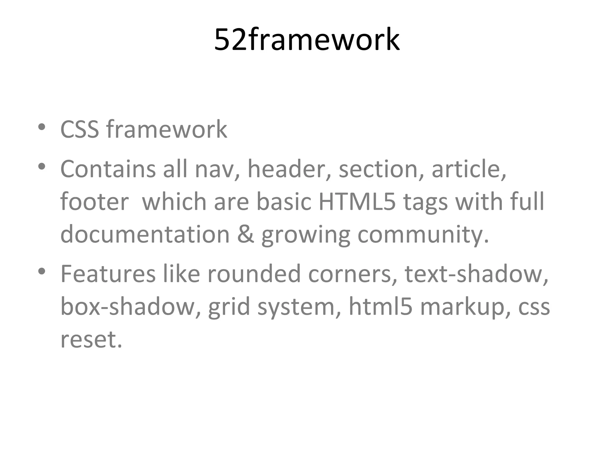 52framework

• CSS framework
• Contains all nav, header, section, article,
  footer which are basic HTML5 tags with full
  documentation & growing community.
• Features like rounded corners, text-shadow,
  box-shadow, grid system, html5 markup, css
  reset.
 