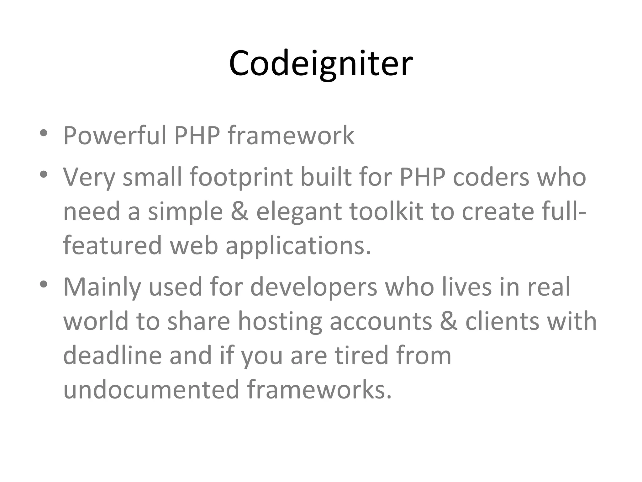 Codeigniter
• Powerful PHP framework
• Very small footprint built for PHP coders who
  need a simple & elegant toolkit to create full-
  featured web applications.
• Mainly used for developers who lives in real
  world to share hosting accounts & clients with
  deadline and if you are tired from
  undocumented frameworks.
 