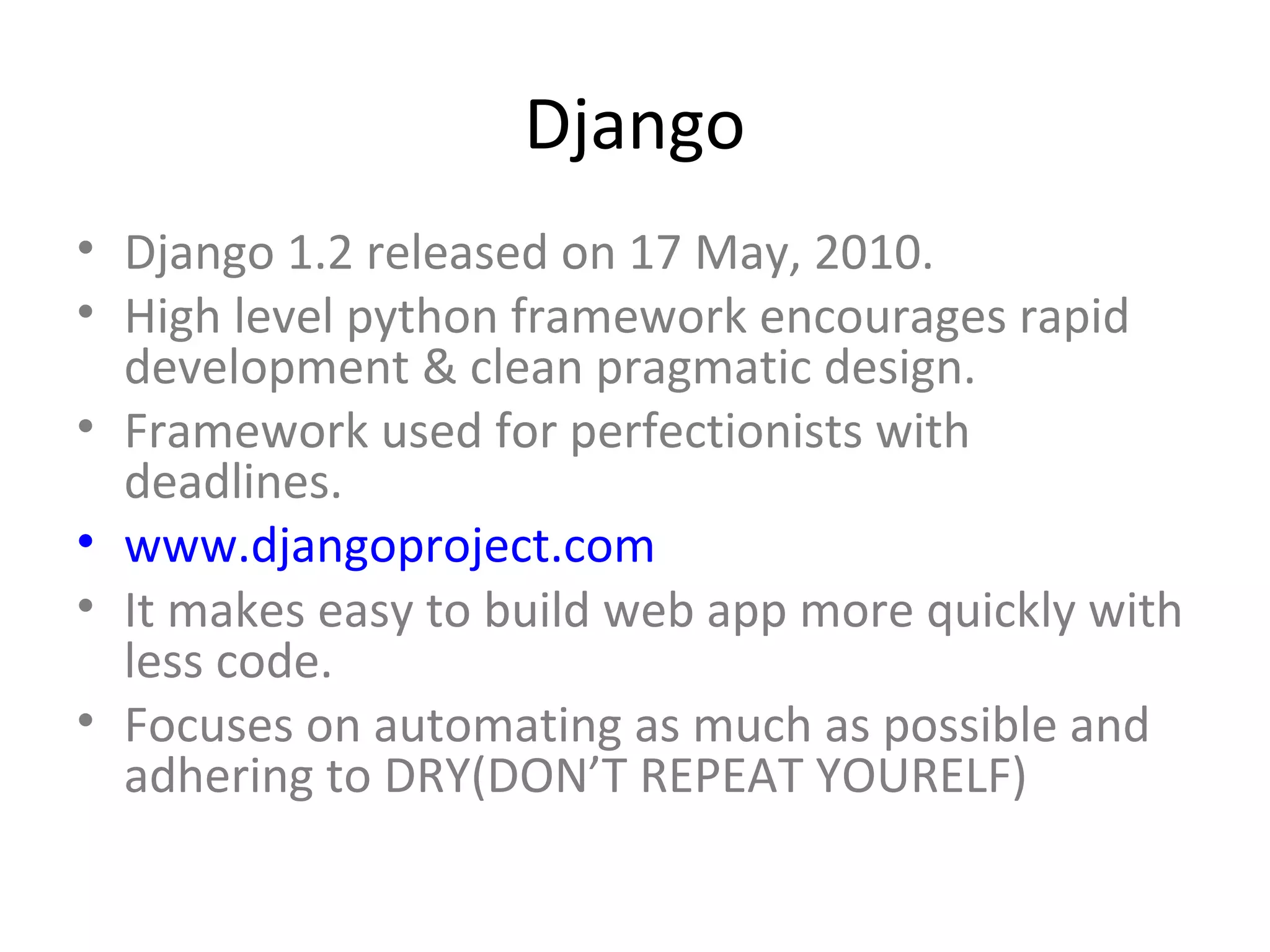 Django
• Django 1.2 released on 17 May, 2010.
• High level python framework encourages rapid
  development & clean pragmatic design.
• Framework used for perfectionists with
  deadlines.
• www.djangoproject.com
• It makes easy to build web app more quickly with
  less code.
• Focuses on automating as much as possible and
  adhering to DRY(DON’T REPEAT YOURELF)
 