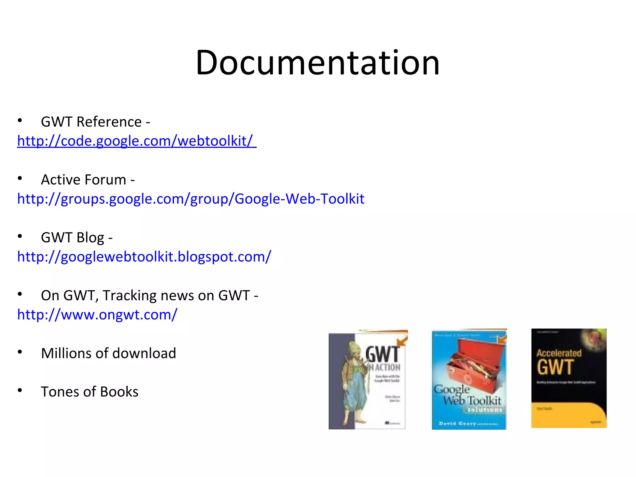 Documentation
• GWT Reference -
http://code.google.com/webtoolkit/

• Active Forum -
http://groups.google.com/group/Google-Web-Toolkit

• GWT Blog -
http://googlewebtoolkit.blogspot.com/

• On GWT, Tracking news on GWT -
http://www.ongwt.com/

•   Millions of download

•   Tones of Books
 