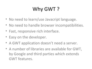 Why GWT ?
•   No need to learn/use Javacript language.
•   No need to handle browser incompatibilities.
•   Fast, responsive rich interface.
•   Easy on the developer.
•   A GWT application doesn’t need a server.
•   A number of libraries are available for GWT,
    by Google and third parties which extends
    GWT features.
 