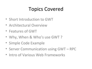 Topics Covered
•   Short Introduction to GWT
•   Architectural Overview
•   Features of GWT
•   Why, When & Who’s use GWT ?
•   Simple Code Example
•   Server Communication using GWT – RPC
•   Intro of Various Web Frameworks
 