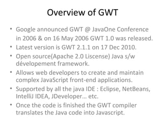 Overview of GWT
• Google announced GWT @ JavaOne Conference
  in 2006 & on 16 May 2006 GWT 1.0 was released.
• Latest version is GWT 2.1.1 on 17 Dec 2010.
• Open source(Apache 2.0 Liscense) Java s/w
  dévelopement framework.
• Allows web developers to create and maintain
  complex JavaScript front-end applications.
• Supported by all the java IDE : Eclipse, NetBeans,
  IntelliJ IDEA, JDeveloper… etc.
• Once the code is finished the GWT compiler
  translates the Java code into Javascript.
 