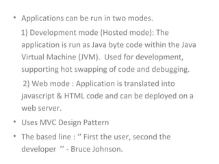 • Applications can be run in two modes.
  1) Development mode (Hosted mode): The
  application is run as Java byte code within the Java
  Virtual Machine (JVM). Used for development,
  supporting hot swapping of code and debugging.
   2) Web mode : Application is translated into
  javascript & HTML code and can be deployed on a
  web server.
• Uses MVC Design Pattern
• The based line : ‘’ First the user, second the
  developer ’’ - Bruce Johnson.
 