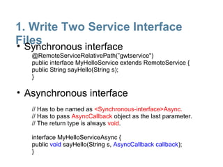 1. Write Two Service Interface
Files
• Synchronous interface
   @RemoteServiceRelativePath(”gwtservice")
   public interface MyHelloService extends RemoteService {
   public String sayHello(String s);
   }

• Asynchronous interface
   // Has to be named as <Synchronous-interface>Async.
   // Has to pass AsyncCallback object as the last parameter.
   // The return type is always void.

   interface MyHelloServiceAsync {
   public void sayHello(String s, AsyncCallback callback);
   }
 