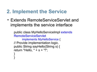 2. Implement the Service
• Extends RemoteServiceServlet and
  implements the service interface
   public class MyHelloServiceImpl extends
   RemoteServiceServlet
         implements MyHelloService {
   // Provide implementation logic.
   public String sayHello(String s) {
   return "Hello, " + s + "!";
   }
   }
 