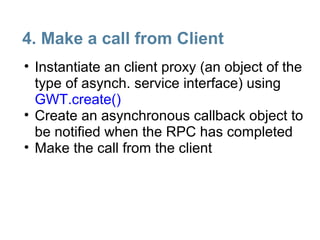 4. Make a call from Client
• Instantiate an client proxy (an object of the
  type of asynch. service interface) using
  GWT.create()
• Create an asynchronous callback object to
  be notified when the RPC has completed
• Make the call from the client
 