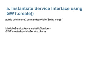 a. Instantiate Service Interface using
GWT.create()
public void menuCommandsayHello(String msg) {


MyHelloServiceAsync myhelloService =
GWT.create(MyHelloService.class);
 