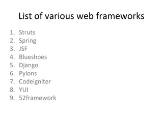 List of various web frameworks
1.   Struts
2.   Spring
3.   JSF
4.   Blueshoes
5.   Django
6.   Pylons
7.   Codeigniter
8.   YUI
9.   52framework
 
