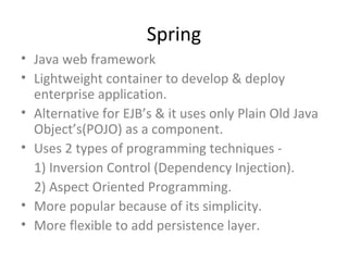 Spring
• Java web framework
• Lightweight container to develop & deploy
  enterprise application.
• Alternative for EJB’s & it uses only Plain Old Java
  Object’s(POJO) as a component.
• Uses 2 types of programming techniques -
  1) Inversion Control (Dependency Injection).
  2) Aspect Oriented Programming.
• More popular because of its simplicity.
• More flexible to add persistence layer.
 
