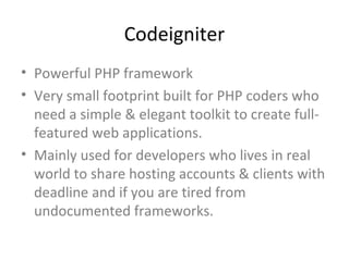Codeigniter
• Powerful PHP framework
• Very small footprint built for PHP coders who
  need a simple & elegant toolkit to create full-
  featured web applications.
• Mainly used for developers who lives in real
  world to share hosting accounts & clients with
  deadline and if you are tired from
  undocumented frameworks.
 