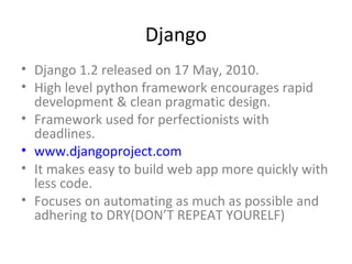 Django
• Django 1.2 released on 17 May, 2010.
• High level python framework encourages rapid
  development & clean pragmatic design.
• Framework used for perfectionists with
  deadlines.
• www.djangoproject.com
• It makes easy to build web app more quickly with
  less code.
• Focuses on automating as much as possible and
  adhering to DRY(DON’T REPEAT YOURELF)
 