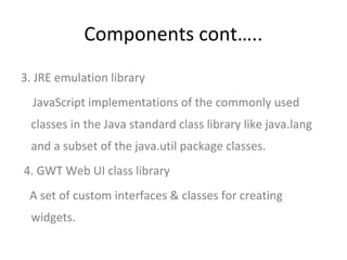 Components cont…..
3. JRE emulation library
  JavaScript implementations of the commonly used
 classes in the Java standard class library like java.lang
 and a subset of the java.util package classes.
4. GWT Web UI class library
 A set of custom interfaces & classes for creating
 widgets.
 