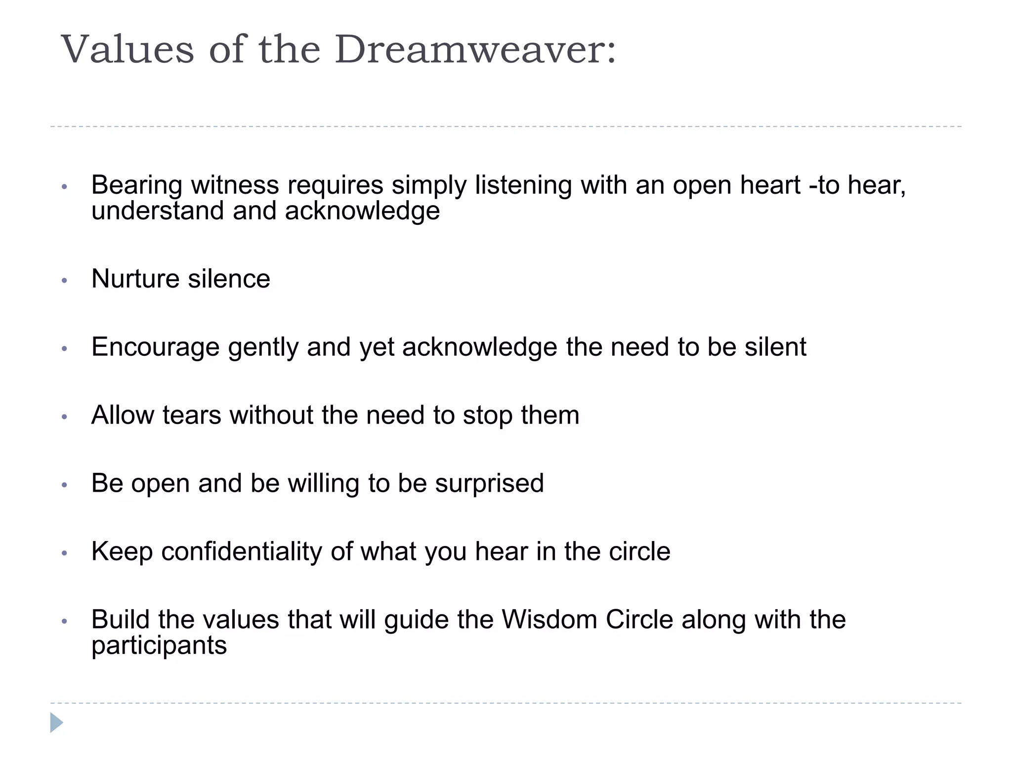Values of the Dreamweaver:
• Bearing witness requires simply listening with an open heart -to hear,
understand and acknowledge
• Nurture silence
• Encourage gently and yet acknowledge the need to be silent
• Allow tears without the need to stop them
• Be open and be willing to be surprised
• Keep confidentiality of what you hear in the circle
• Build the values that will guide the Wisdom Circle along with the
participants
 