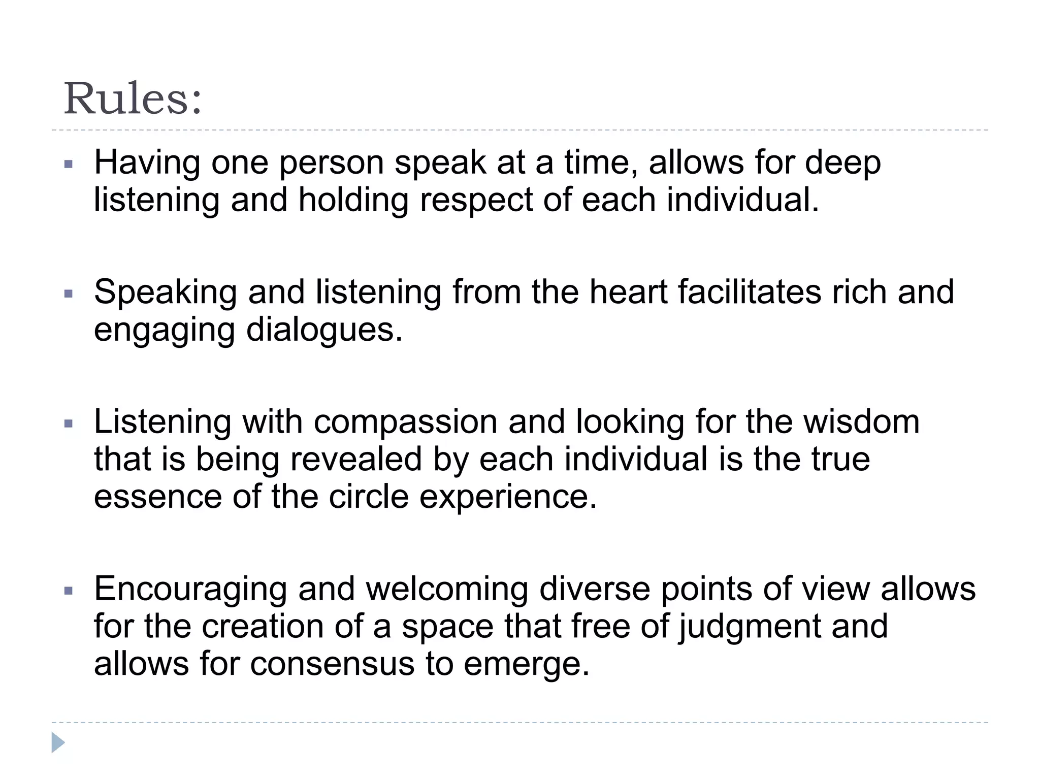 Rules:
 Having one person speak at a time, allows for deep
listening and holding respect of each individual.
 Speaking and listening from the heart facilitates rich and
engaging dialogues.
 Listening with compassion and looking for the wisdom
that is being revealed by each individual is the true
essence of the circle experience.
 Encouraging and welcoming diverse points of view allows
for the creation of a space that free of judgment and
allows for consensus to emerge.
 
