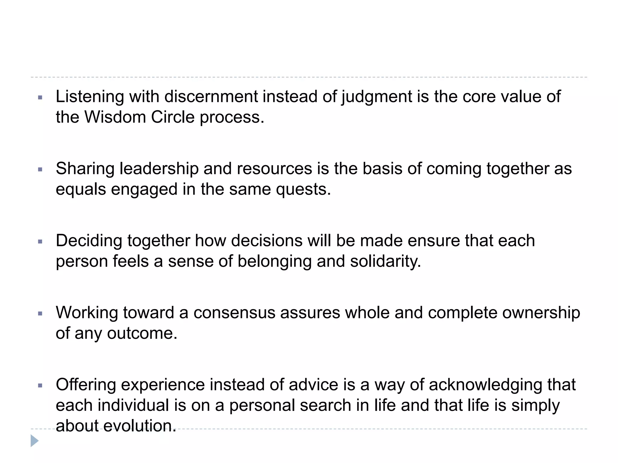  Listening with discernment instead of judgment is the core value of
the Wisdom Circle process.
 Sharing leadership and resources is the basis of coming together as
equals engaged in the same quests.
 Deciding together how decisions will be made ensure that each
person feels a sense of belonging and solidarity.
 Working toward a consensus assures whole and complete ownership
of any outcome.
 Offering experience instead of advice is a way of acknowledging that
each individual is on a personal search in life and that life is simply
about evolution.
 