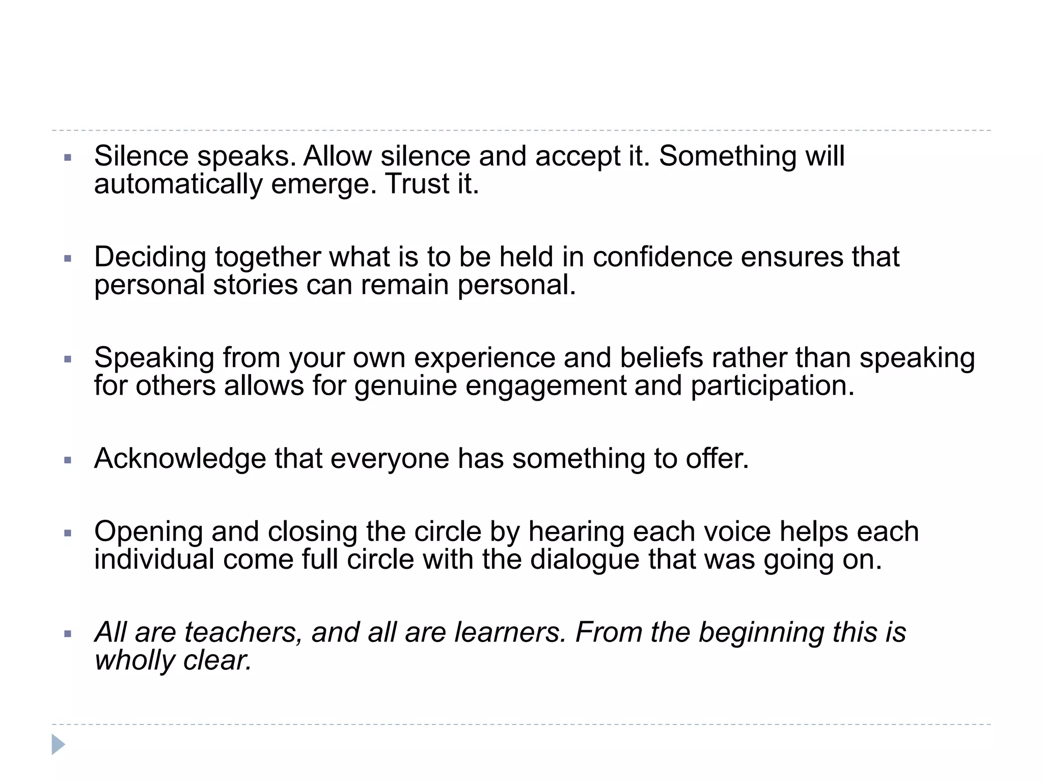  Silence speaks. Allow silence and accept it. Something will
automatically emerge. Trust it.
 Deciding together what is to be held in confidence ensures that
personal stories can remain personal.
 Speaking from your own experience and beliefs rather than speaking
for others allows for genuine engagement and participation.
 Acknowledge that everyone has something to offer.
 Opening and closing the circle by hearing each voice helps each
individual come full circle with the dialogue that was going on.
 All are teachers, and all are learners. From the beginning this is
wholly clear.
 