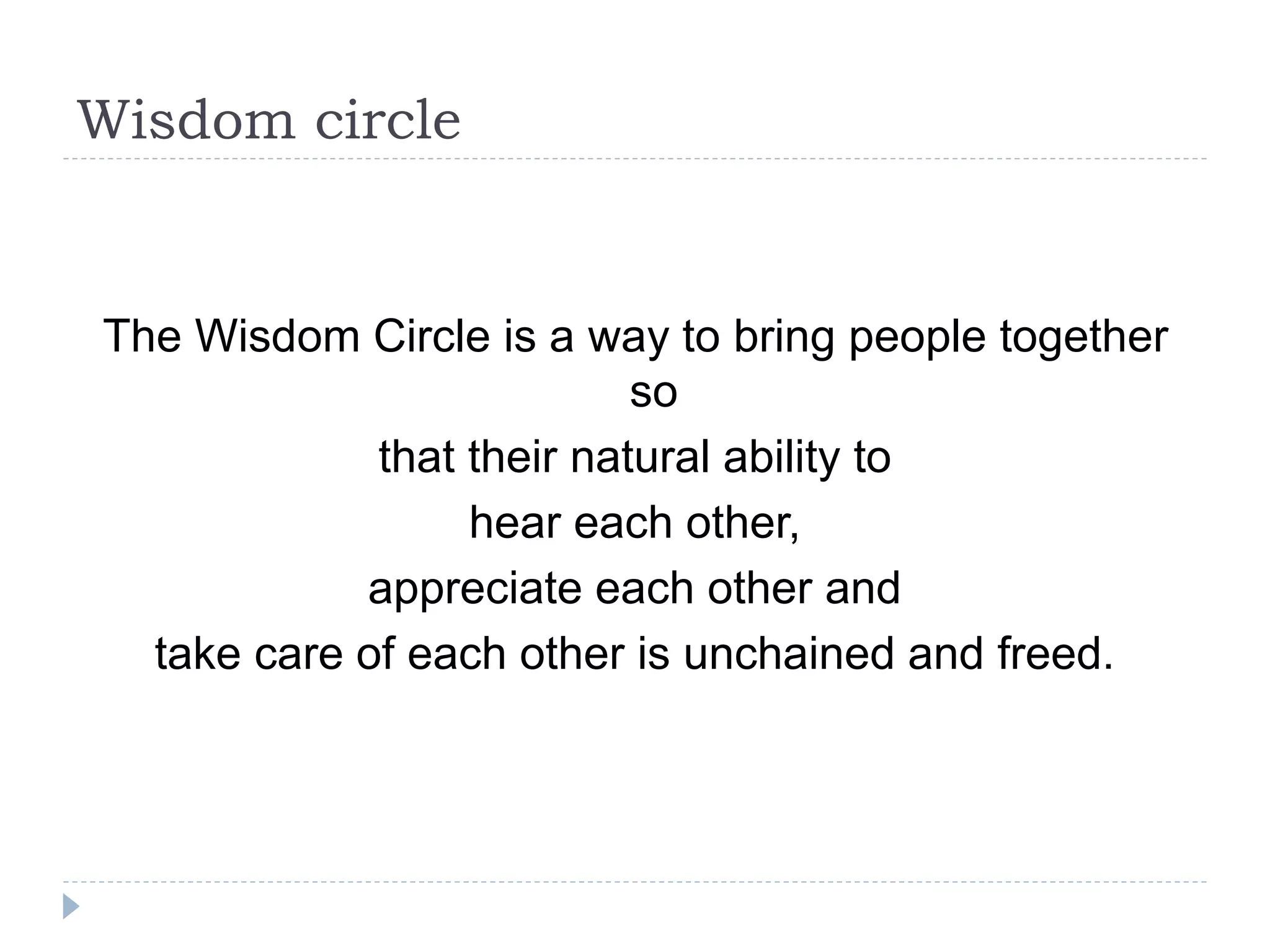 Wisdom circle
The Wisdom Circle is a way to bring people together
so
that their natural ability to
hear each other,
appreciate each other and
take care of each other is unchained and freed.
 