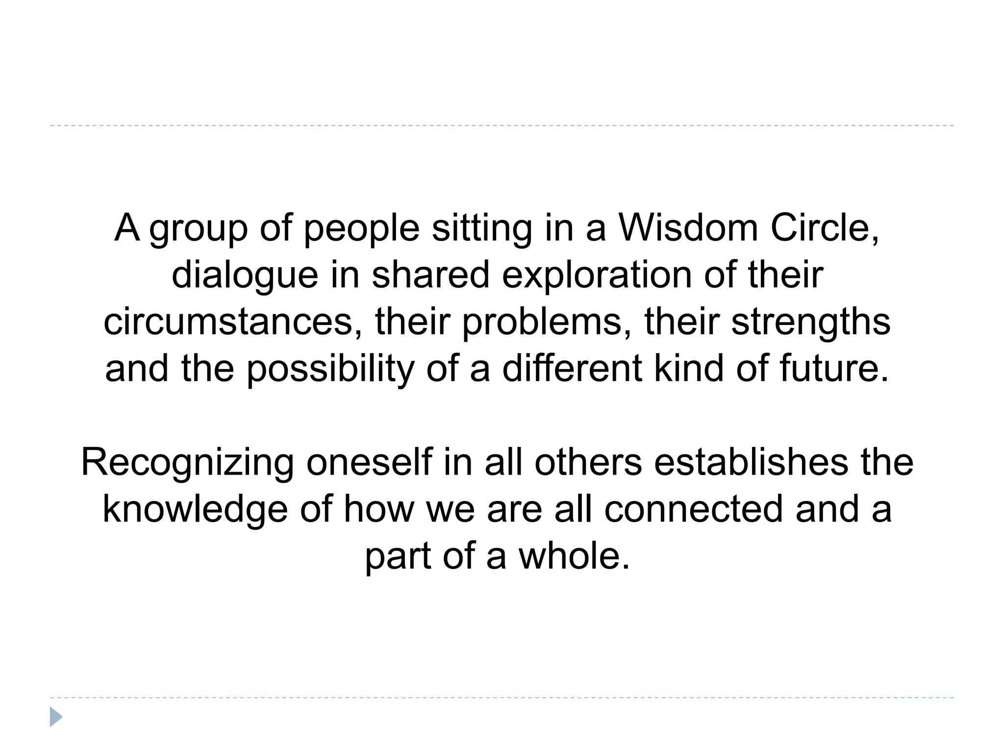 A group of people sitting in a Wisdom Circle,
dialogue in shared exploration of their
circumstances, their problems, their strengths
and the possibility of a different kind of future.
Recognizing oneself in all others establishes the
knowledge of how we are all connected and a
part of a whole.
 
