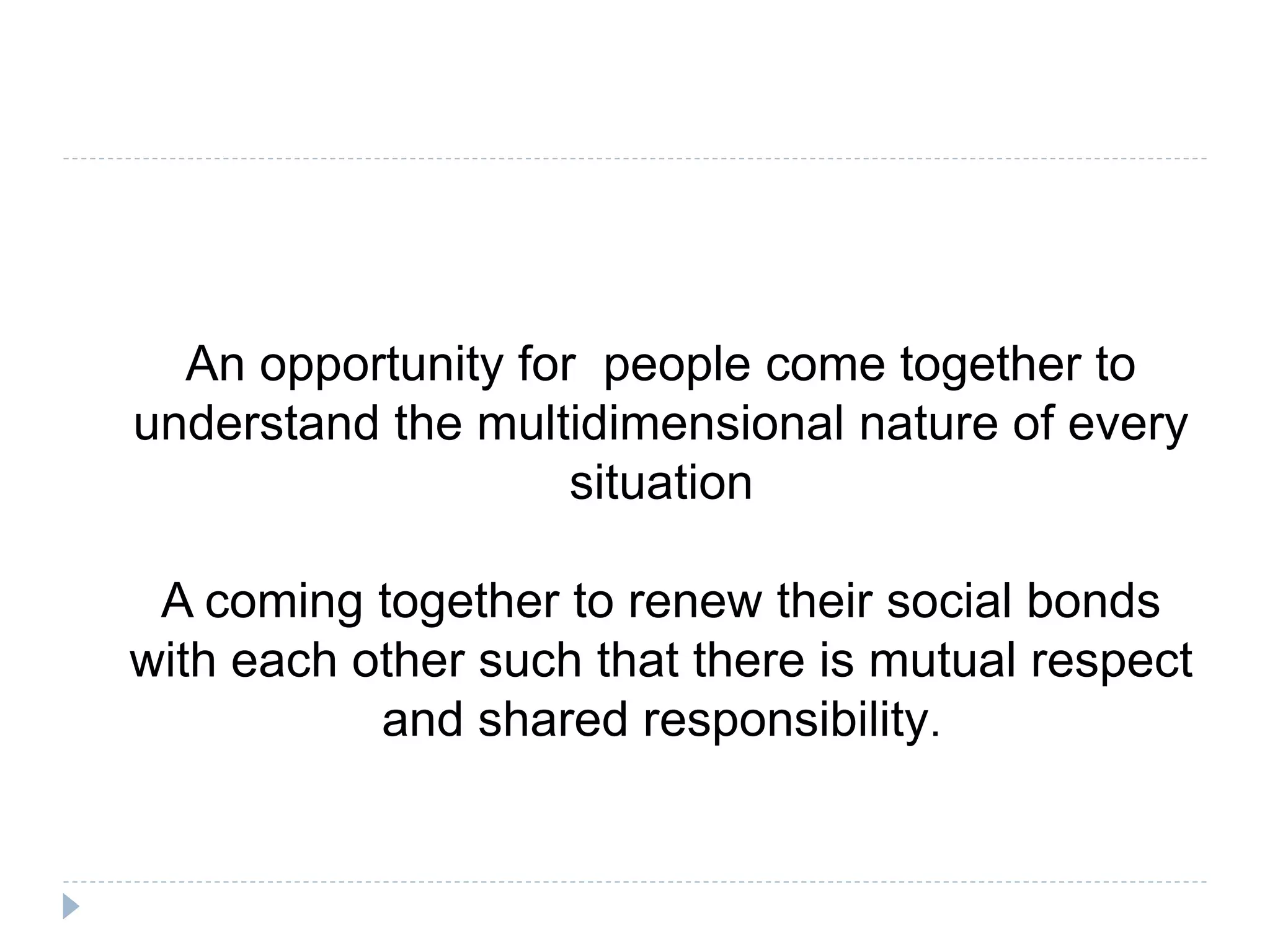 An opportunity for people come together to
understand the multidimensional nature of every
situation
A coming together to renew their social bonds
with each other such that there is mutual respect
and shared responsibility.
 