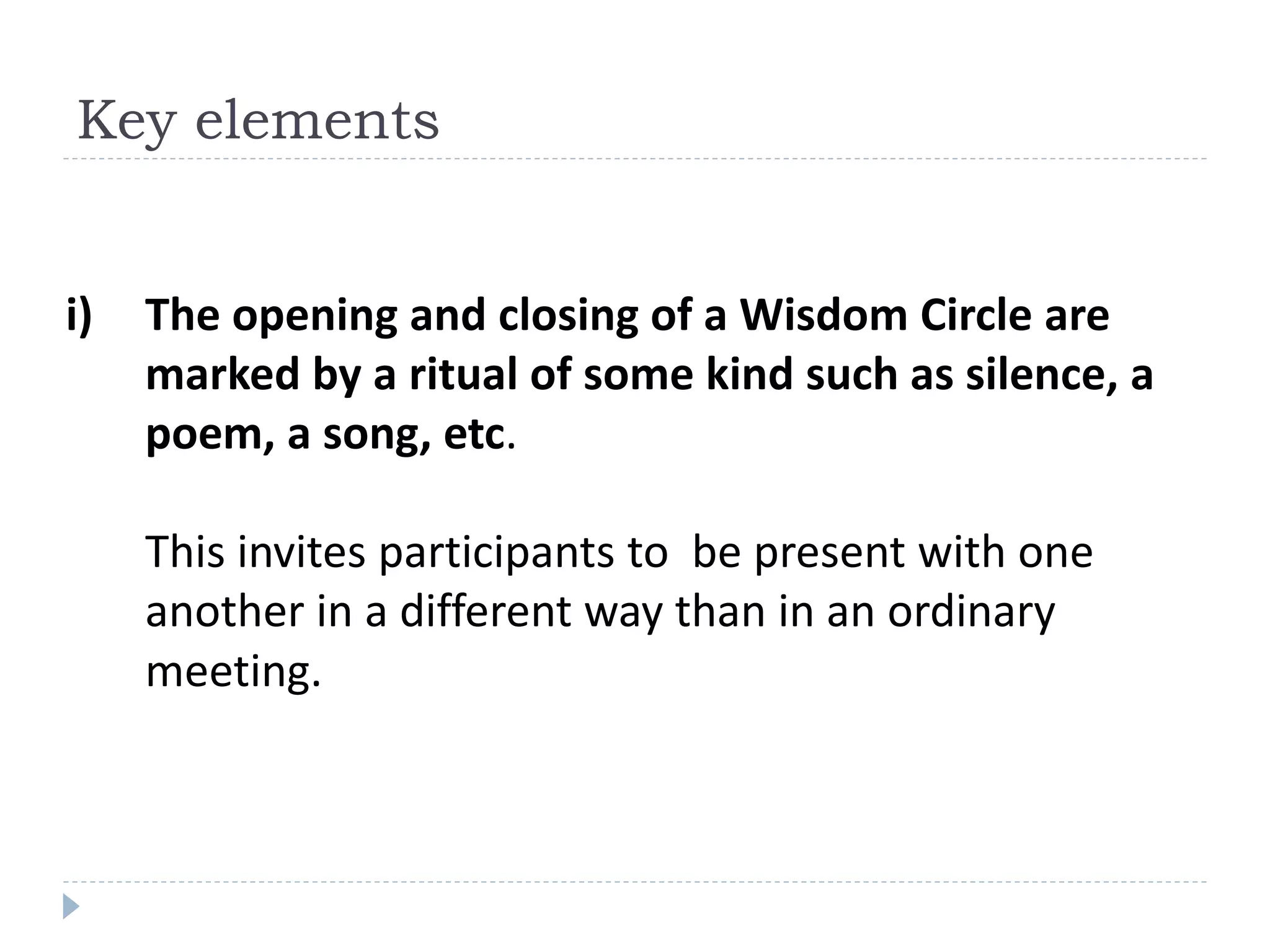 i) The opening and closing of a Wisdom Circle are
marked by a ritual of some kind such as silence, a
poem, a song, etc.
This invites participants to be present with one
another in a different way than in an ordinary
meeting.
Key elements
 