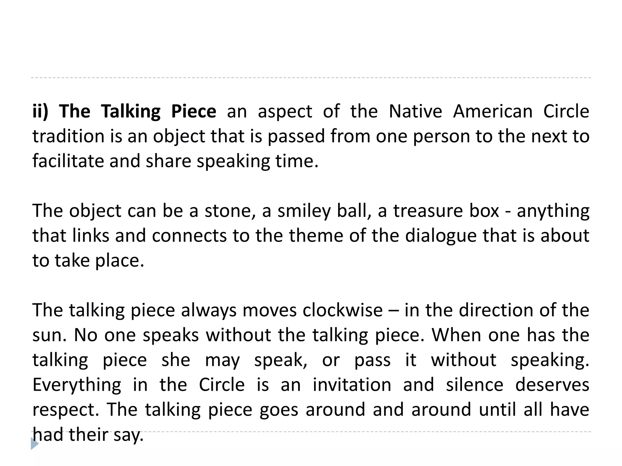 ii) The Talking Piece an aspect of the Native American Circle
tradition is an object that is passed from one person to the next to
facilitate and share speaking time.
The object can be a stone, a smiley ball, a treasure box - anything
that links and connects to the theme of the dialogue that is about
to take place.
The talking piece always moves clockwise – in the direction of the
sun. No one speaks without the talking piece. When one has the
talking piece she may speak, or pass it without speaking.
Everything in the Circle is an invitation and silence deserves
respect. The talking piece goes around and around until all have
had their say.
 