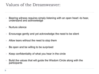 Values of the Dreamweaver:
• Bearing witness requires simply listening with an open heart -to hear,
understand and acknowledge
• Nurture silence
• Encourage gently and yet acknowledge the need to be silent
• Allow tears without the need to stop them
• Be open and be willing to be surprised
• Keep confidentiality of what you hear in the circle
• Build the values that will guide the Wisdom Circle along with the
participants
 
