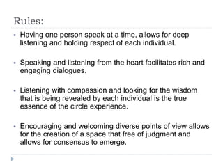 Rules:
 Having one person speak at a time, allows for deep
listening and holding respect of each individual.
 Speaking and listening from the heart facilitates rich and
engaging dialogues.
 Listening with compassion and looking for the wisdom
that is being revealed by each individual is the true
essence of the circle experience.
 Encouraging and welcoming diverse points of view allows
for the creation of a space that free of judgment and
allows for consensus to emerge.
 