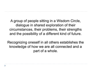 A group of people sitting in a Wisdom Circle,
dialogue in shared exploration of their
circumstances, their problems, their strengths
and the possibility of a different kind of future.
Recognizing oneself in all others establishes the
knowledge of how we are all connected and a
part of a whole.
 