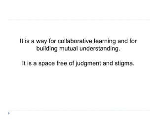 It is a way for collaborative learning and for
building mutual understanding.
It is a space free of judgment and stigma.
 