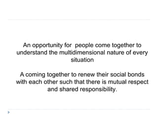 An opportunity for people come together to
understand the multidimensional nature of every
situation
A coming together to renew their social bonds
with each other such that there is mutual respect
and shared responsibility.
 