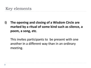 i) The opening and closing of a Wisdom Circle are
marked by a ritual of some kind such as silence, a
poem, a song, etc.
This invites participants to be present with one
another in a different way than in an ordinary
meeting.
Key elements
 
