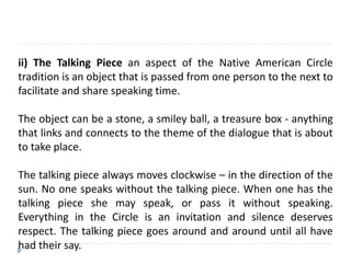 ii) The Talking Piece an aspect of the Native American Circle
tradition is an object that is passed from one person to the next to
facilitate and share speaking time.
The object can be a stone, a smiley ball, a treasure box - anything
that links and connects to the theme of the dialogue that is about
to take place.
The talking piece always moves clockwise – in the direction of the
sun. No one speaks without the talking piece. When one has the
talking piece she may speak, or pass it without speaking.
Everything in the Circle is an invitation and silence deserves
respect. The talking piece goes around and around until all have
had their say.
 