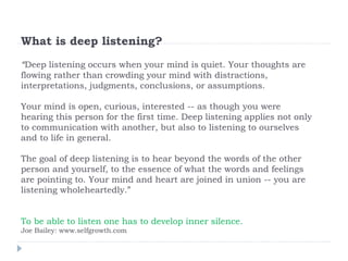 What is deep listening?
“Deep listening occurs when your mind is quiet. Your thoughts are
flowing rather than crowding your mind with distractions,
interpretations, judgments, conclusions, or assumptions.
Your mind is open, curious, interested -- as though you were
hearing this person for the first time. Deep listening applies not only
to communication with another, but also to listening to ourselves
and to life in general.
The goal of deep listening is to hear beyond the words of the other
person and yourself, to the essence of what the words and feelings
are pointing to. Your mind and heart are joined in union -- you are
listening wholeheartedly.”
To be able to listen one has to develop inner silence.
Joe Bailey: www.selfgrowth.com
 