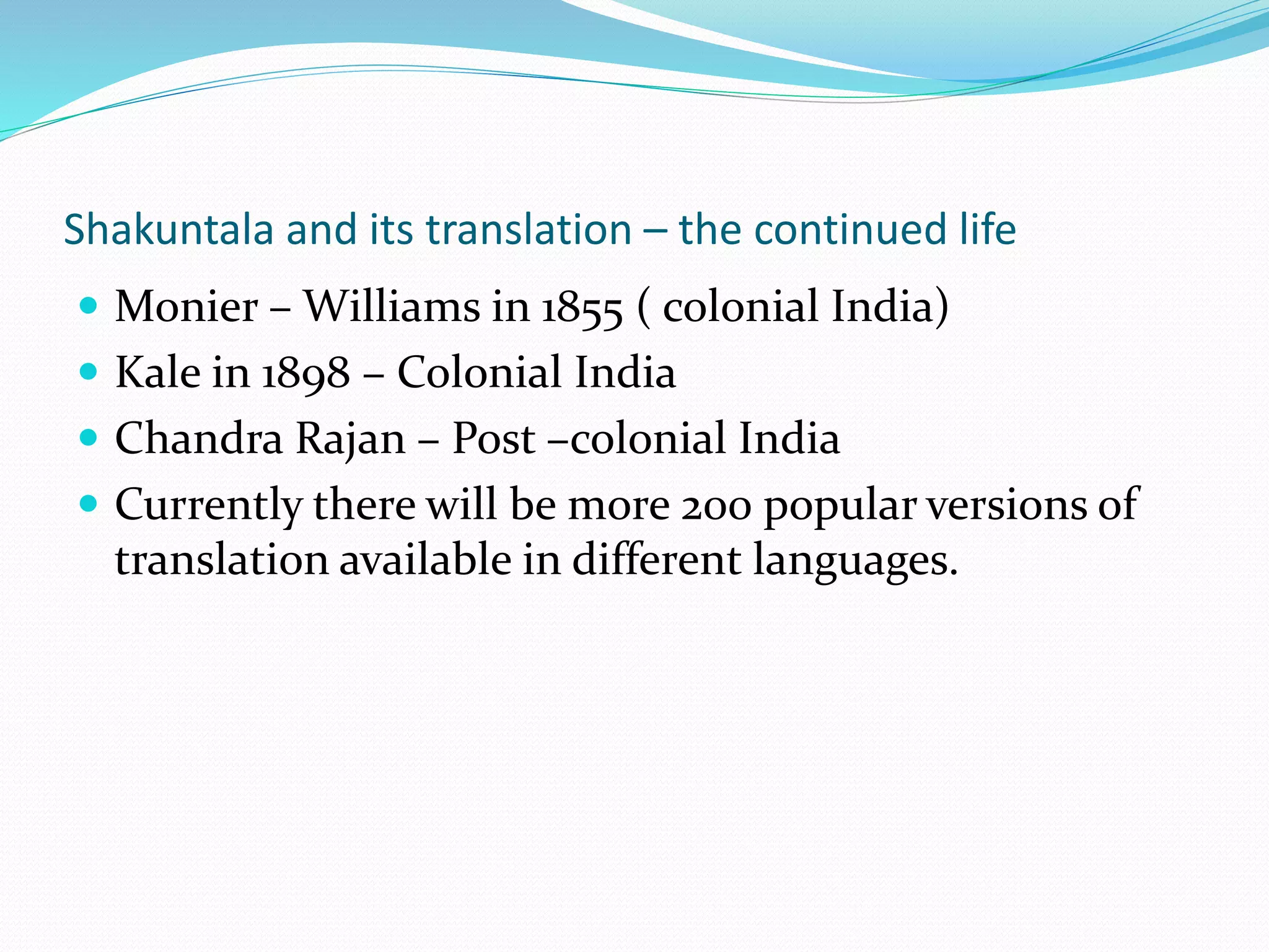 Shakuntala and its translation – the continued life
 Monier – Williams in 1855 ( colonial India)
 Kale in 1898 – Colonial India
 Chandra Rajan – Post –colonial India
 Currently there will be more 200 popular versions of
translation available in different languages.
 
