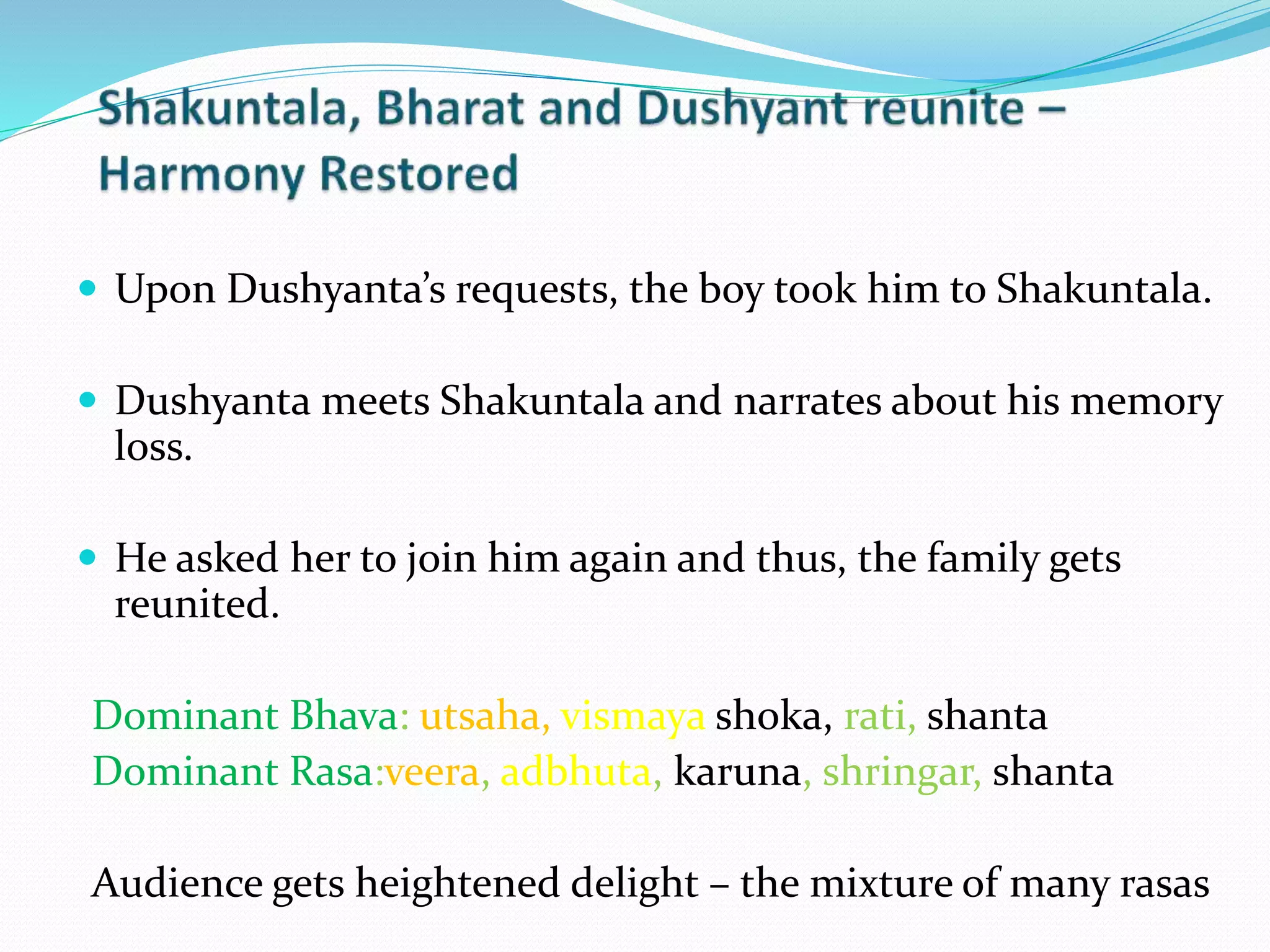  Upon Dushyanta’s requests, the boy took him to Shakuntala.
 Dushyanta meets Shakuntala and narrates about his memory
loss.
 He asked her to join him again and thus, the family gets
reunited.
Dominant Bhava: utsaha, vismaya shoka, rati, shanta
Dominant Rasa:veera, adbhuta, karuna, shringar, shanta
Audience gets heightened delight – the mixture of many rasas
 