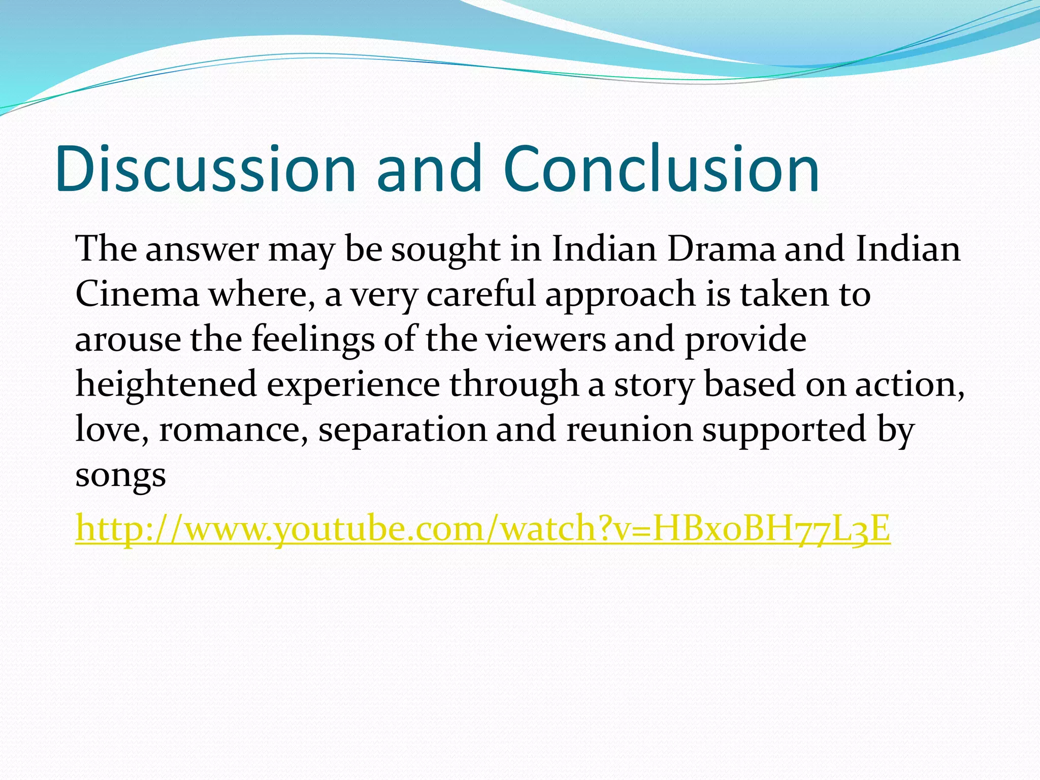 Discussion and Conclusion
The answer may be sought in Indian Drama and Indian
Cinema where, a very careful approach is taken to
arouse the feelings of the viewers and provide
heightened experience through a story based on action,
love, romance, separation and reunion supported by
songs
http://www.youtube.com/watch?v=HBx0BH77L3E
 
