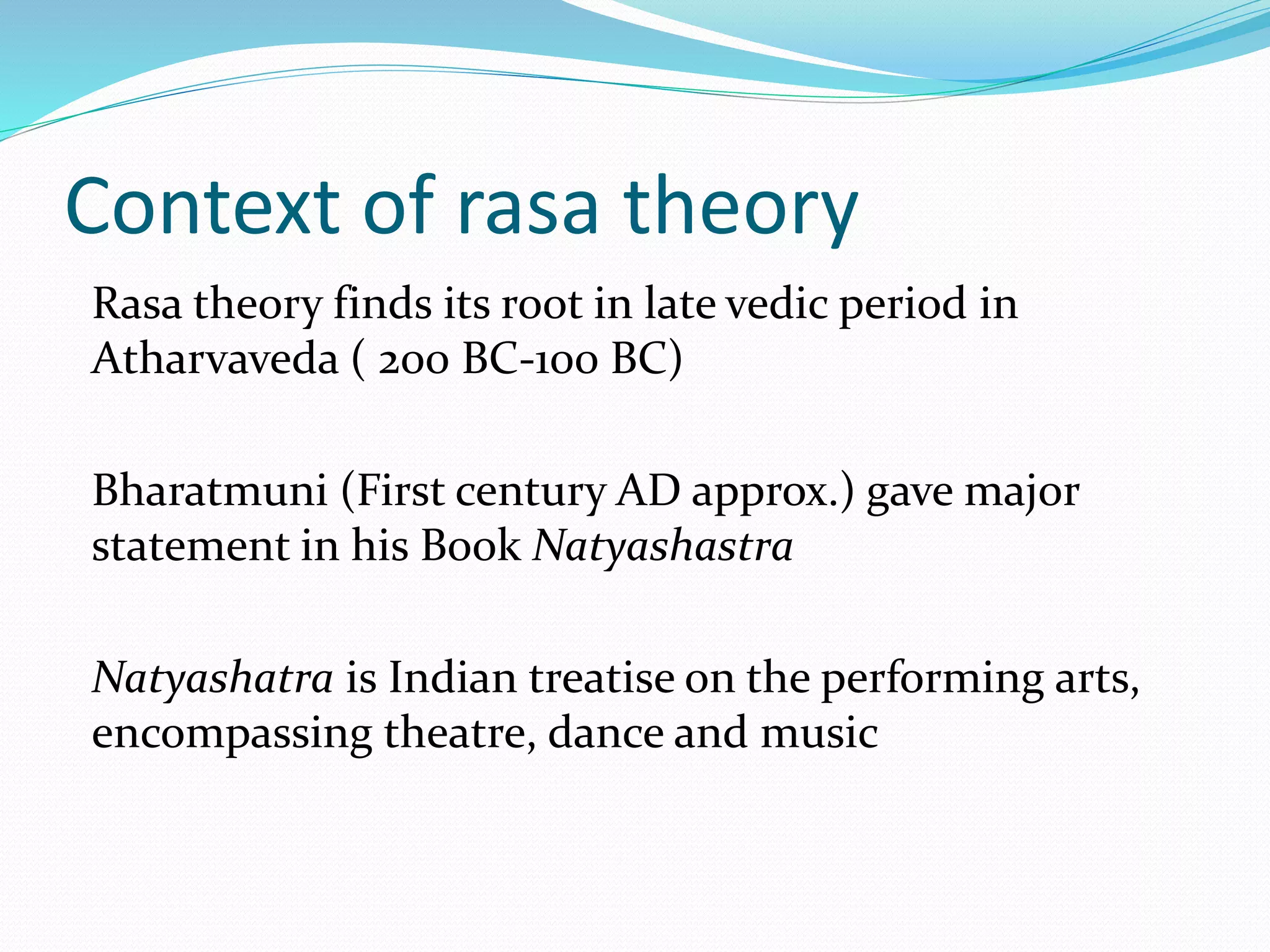 Context of rasa theory
Rasa theory finds its root in late vedic period in
Atharvaveda ( 200 BC-100 BC)
Bharatmuni (First century AD approx.) gave major
statement in his Book Natyashastra
Natyashatra is Indian treatise on the performing arts,
encompassing theatre, dance and music
 