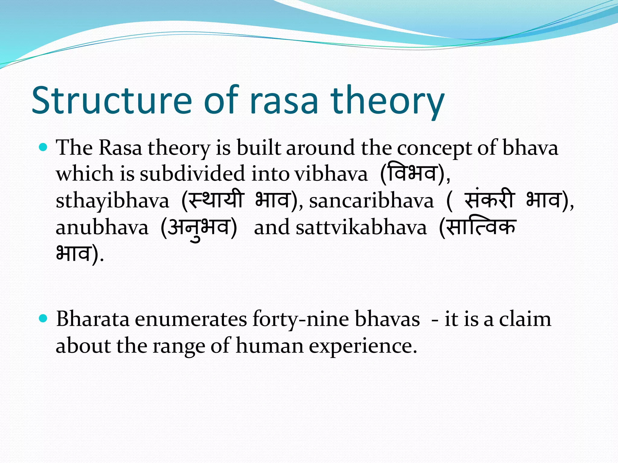 Structure of rasa theory
 The Rasa theory is built around the concept of bhava
which is subdivided into vibhava (विभि),
sthayibhava (स्थायी भाि), sancaribhava ( संकरी भाि),
anubhava (अनुभि) and sattvikabhava (सात्विक
भाि).
 Bharata enumerates forty-nine bhavas - it is a claim
about the range of human experience.
 