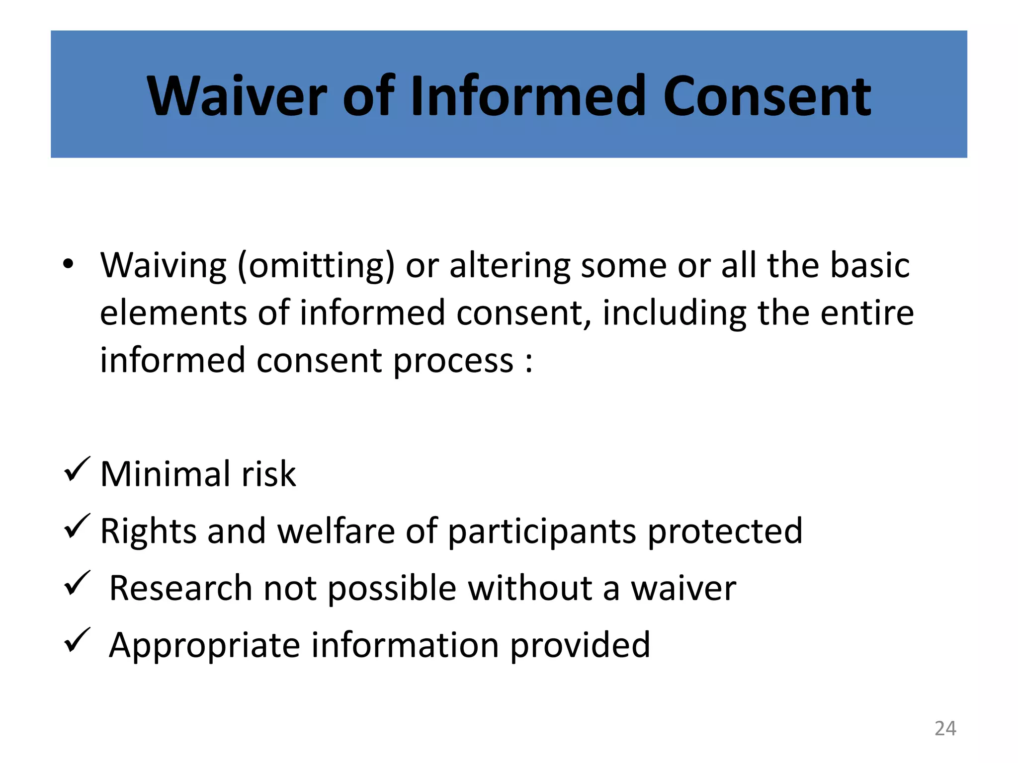 Waiver of Informed Consent
• Waiving (omitting) or altering some or all the basic
elements of informed consent, including the entire
informed consent process :
 Minimal risk
 Rights and welfare of participants protected
 Research not possible without a waiver
 Appropriate information provided
24
 